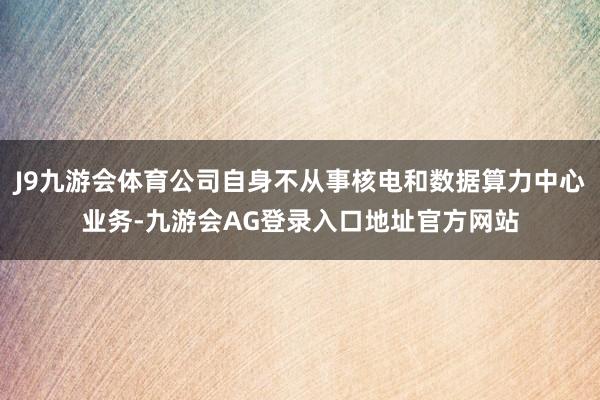 J9九游会体育公司自身不从事核电和数据算力中心业务-九游会AG登录入口地址官方网站