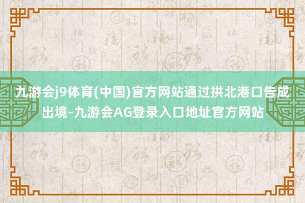 九游会j9体育(中国)官方网站通过拱北港口告成出境-九游会AG登录入口地址官方网站