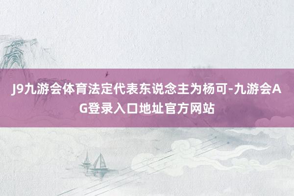 J9九游会体育法定代表东说念主为杨可-九游会AG登录入口地址官方网站
