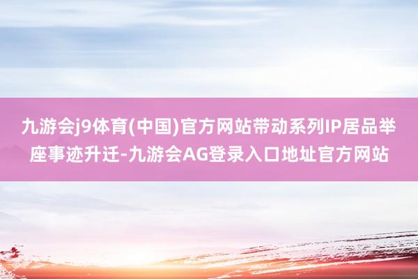 九游会j9体育(中国)官方网站带动系列IP居品举座事迹升迁-九游会AG登录入口地址官方网站