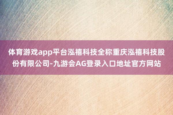 体育游戏app平台　　泓禧科技全称重庆泓禧科技股份有限公司-九游会AG登录入口地址官方网站