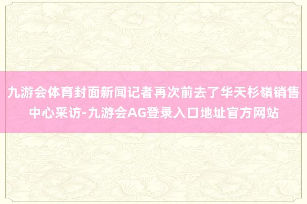 九游会体育封面新闻记者再次前去了华天杉嶺销售中心采访-九游会AG登录入口地址官方网站