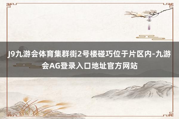 J9九游会体育集群街2号楼碰巧位于片区内-九游会AG登录入口地址官方网站