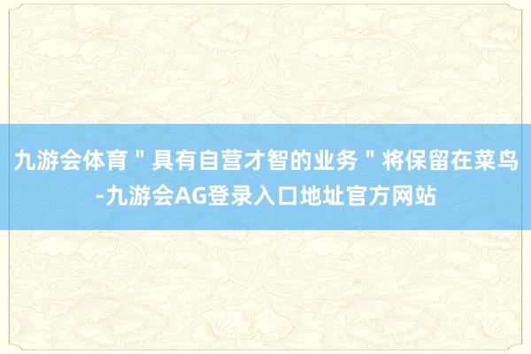 九游会体育＂具有自营才智的业务＂将保留在菜鸟-九游会AG登录入口地址官方网站