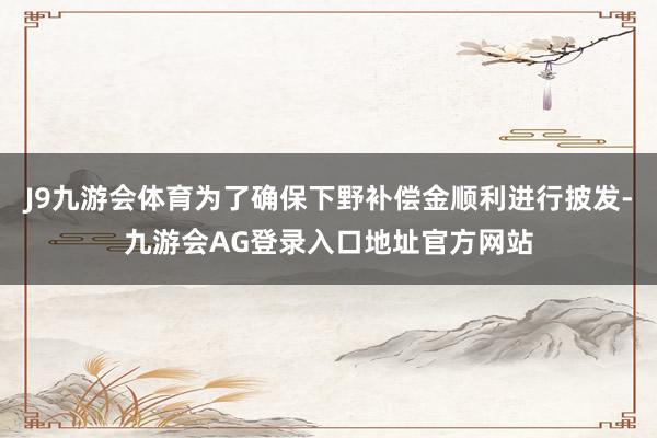 J9九游会体育为了确保下野补偿金顺利进行披发-九游会AG登录入口地址官方网站