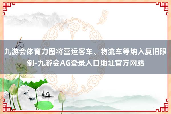 九游会体育力图将营运客车、物流车等纳入复旧限制-九游会AG登录入口地址官方网站