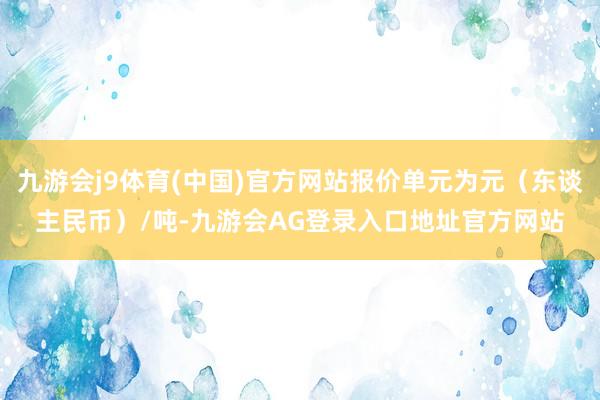 九游会j9体育(中国)官方网站报价单元为元（东谈主民币）/吨-九游会AG登录入口地址官方网站
