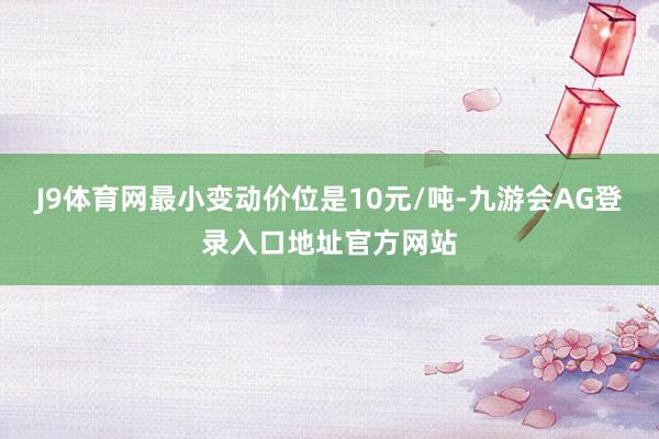 J9体育网最小变动价位是10元/吨-九游会AG登录入口地址官方网站