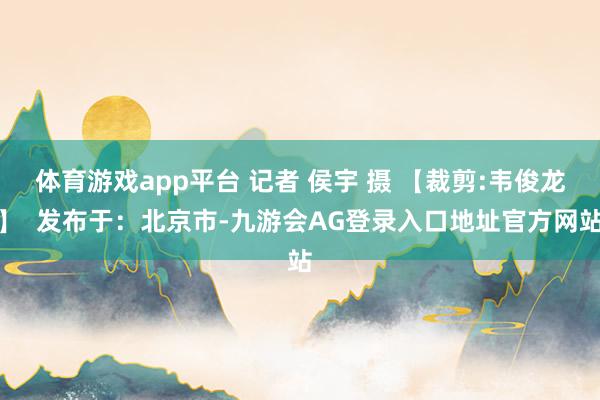 体育游戏app平台 记者 侯宇 摄 【裁剪:韦俊龙】  发布于：北京市-九游会AG登录入口地址官方网站