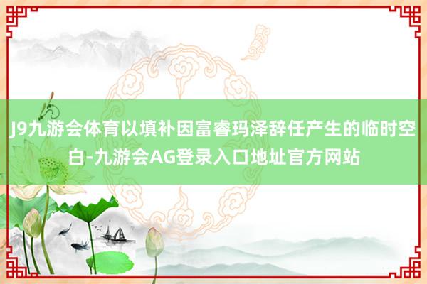 J9九游会体育以填补因富睿玛泽辞任产生的临时空白-九游会AG登录入口地址官方网站