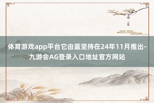 体育游戏app平台它由蓝坚持在24年11月推出-九游会AG登录入口地址官方网站