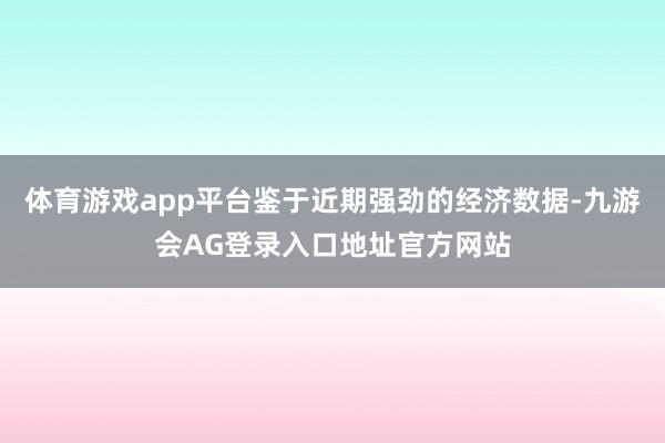 体育游戏app平台鉴于近期强劲的经济数据-九游会AG登录入口地址官方网站