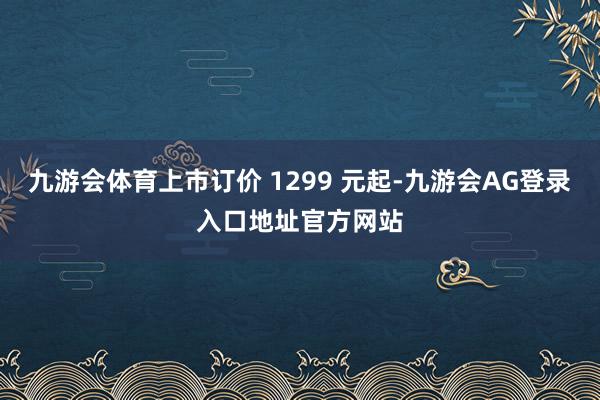 九游会体育上市订价 1299 元起-九游会AG登录入口地址官方网站