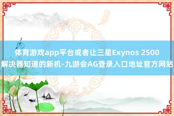 体育游戏app平台或者让三星Exynos 2500解决器知道的新机-九游会AG登录入口地址官方网站