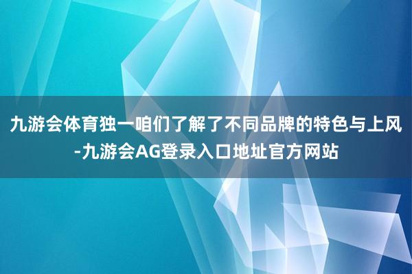 九游会体育独一咱们了解了不同品牌的特色与上风-九游会AG登录入口地址官方网站