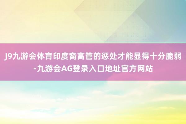 J9九游会体育印度裔高管的惩处才能显得十分脆弱-九游会AG登录入口地址官方网站