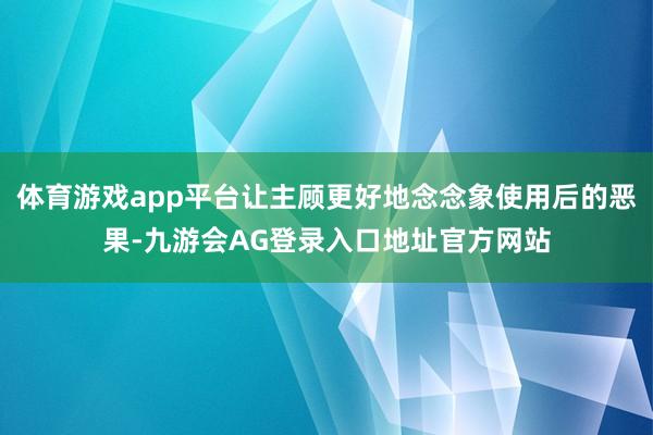 体育游戏app平台让主顾更好地念念象使用后的恶果-九游会AG登录入口地址官方网站