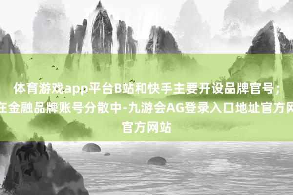 体育游戏app平台B站和快手主要开设品牌官号；而在金融品牌账号分散中-九游会AG登录入口地址官方网站