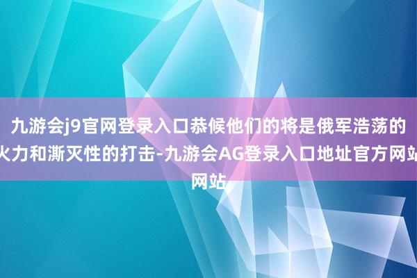 九游会j9官网登录入口恭候他们的将是俄军浩荡的火力和澌灭性的打击-九游会AG登录入口地址官方网站