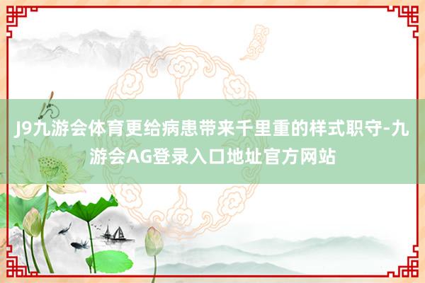 J9九游会体育更给病患带来千里重的样式职守-九游会AG登录入口地址官方网站