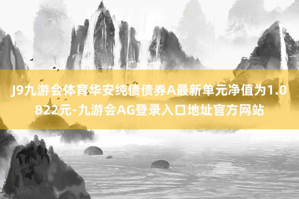 J9九游会体育华安纯债债券A最新单元净值为1.0822元-九游会AG登录入口地址官方网站