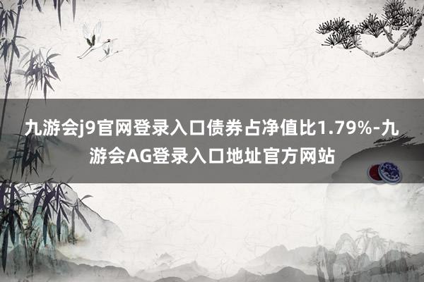 九游会j9官网登录入口债券占净值比1.79%-九游会AG登录入口地址官方网站