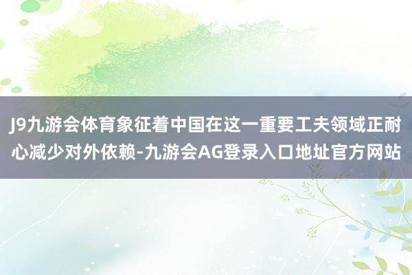 J9九游会体育象征着中国在这一重要工夫领域正耐心减少对外依赖-九游会AG登录入口地址官方网站