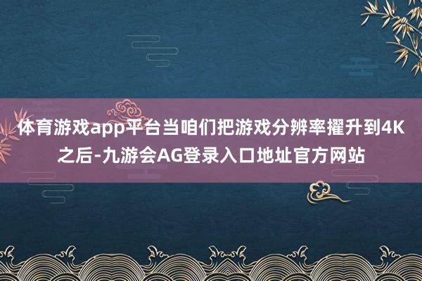 体育游戏app平台当咱们把游戏分辨率擢升到4K之后-九游会AG登录入口地址官方网站