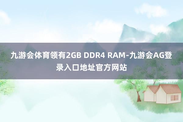 九游会体育领有2GB DDR4 RAM-九游会AG登录入口地址官方网站
