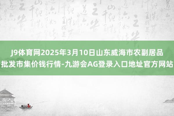J9体育网2025年3月10日山东威海市农副居品批发市集价钱行情-九游会AG登录入口地址官方网站