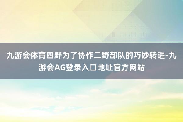 九游会体育四野为了协作二野部队的巧妙转进-九游会AG登录入口地址官方网站