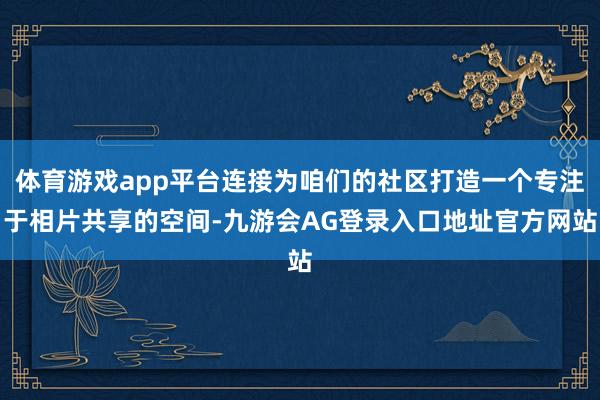 体育游戏app平台连接为咱们的社区打造一个专注于相片共享的空间-九游会AG登录入口地址官方网站