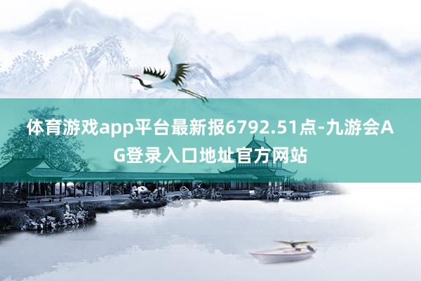 体育游戏app平台最新报6792.51点-九游会AG登录入口地址官方网站