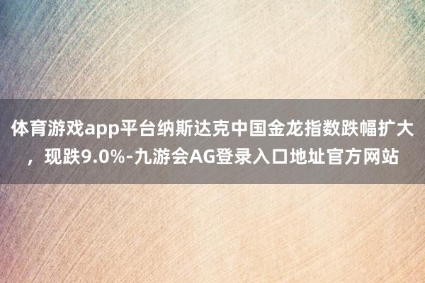体育游戏app平台纳斯达克中国金龙指数跌幅扩大，现跌9.0%-九游会AG登录入口地址官方网站