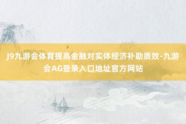 J9九游会体育提高金融对实体经济补助质效-九游会AG登录入口地址官方网站