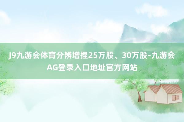 J9九游会体育分辨增捏25万股、30万股-九游会AG登录入口地址官方网站