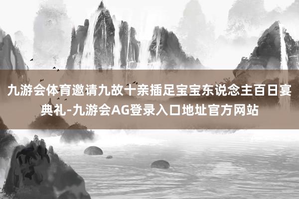 九游会体育邀请九故十亲插足宝宝东说念主百日宴典礼-九游会AG登录入口地址官方网站