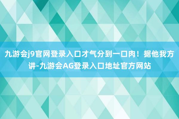 九游会j9官网登录入口才气分到一口肉！据他我方讲-九游会AG登录入口地址官方网站
