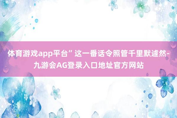体育游戏app平台”这一番话令照管千里默遽然-九游会AG登录入口地址官方网站