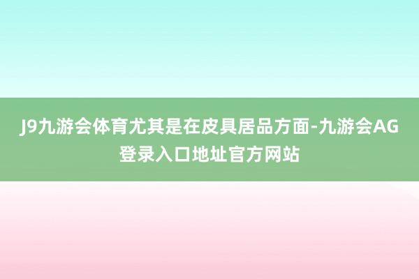 J9九游会体育尤其是在皮具居品方面-九游会AG登录入口地址官方网站