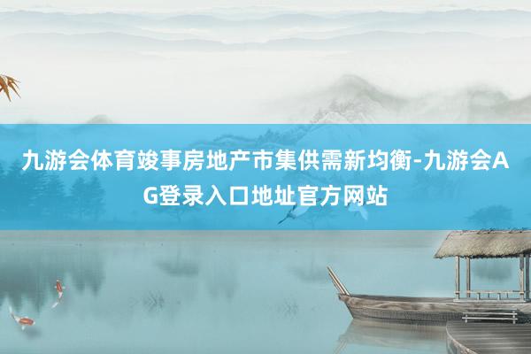 九游会体育竣事房地产市集供需新均衡-九游会AG登录入口地址官方网站