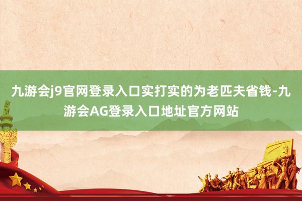 九游会j9官网登录入口实打实的为老匹夫省钱-九游会AG登录入口地址官方网站
