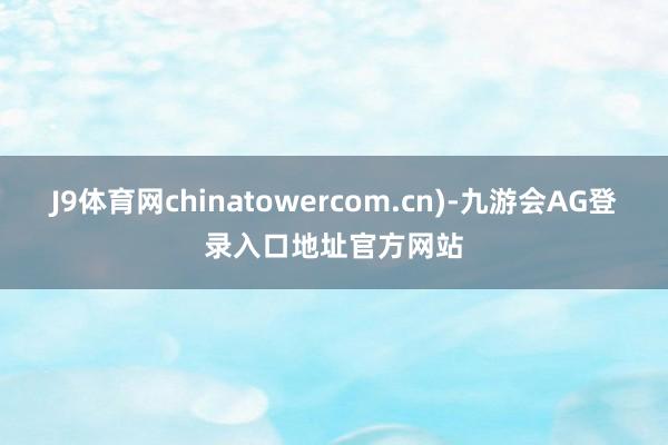 J9体育网chinatowercom.cn)-九游会AG登录入口地址官方网站