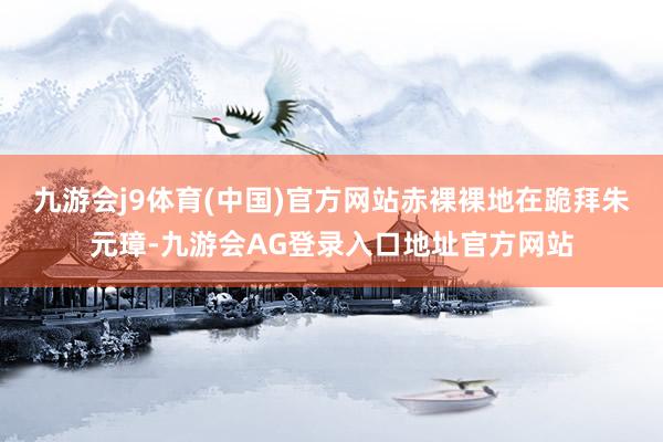 九游会j9体育(中国)官方网站赤裸裸地在跪拜朱元璋-九游会AG登录入口地址官方网站