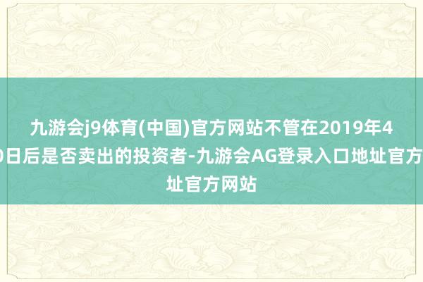 九游会j9体育(中国)官方网站不管在2019年4月30日后是否卖出的投资者-九游会AG登录入口地址官方网站