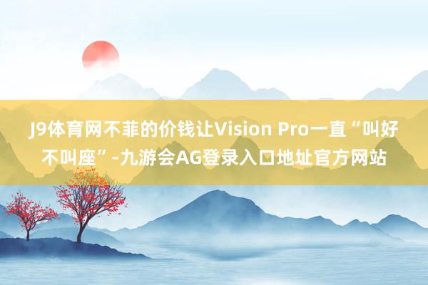 J9体育网不菲的价钱让Vision Pro一直“叫好不叫座”-九游会AG登录入口地址官方网站