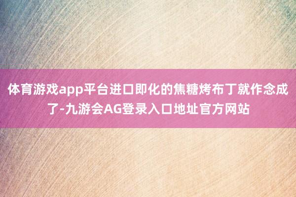 体育游戏app平台进口即化的焦糖烤布丁就作念成了-九游会AG登录入口地址官方网站
