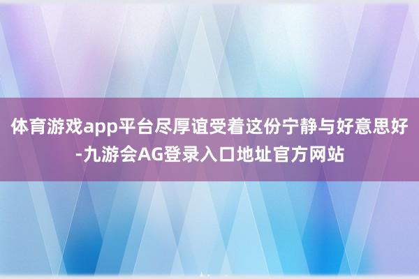 体育游戏app平台尽厚谊受着这份宁静与好意思好-九游会AG登录入口地址官方网站