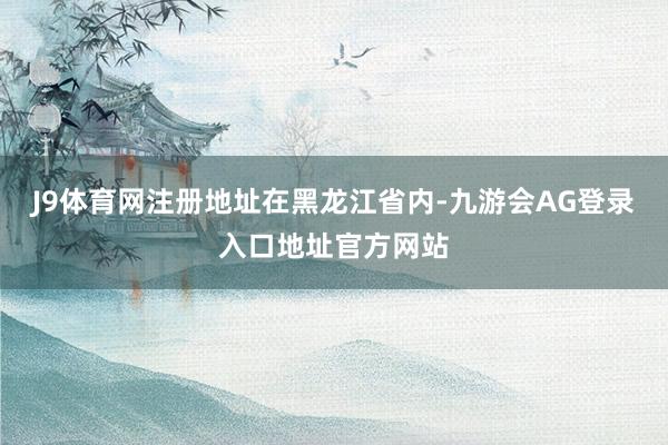 J9体育网注册地址在黑龙江省内-九游会AG登录入口地址官方网站