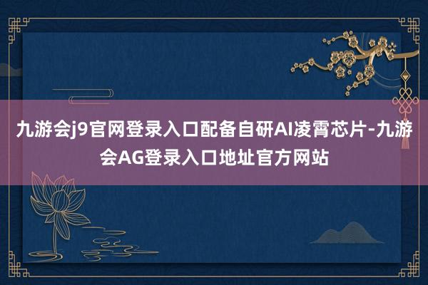九游会j9官网登录入口配备自研AI凌霄芯片-九游会AG登录入口地址官方网站